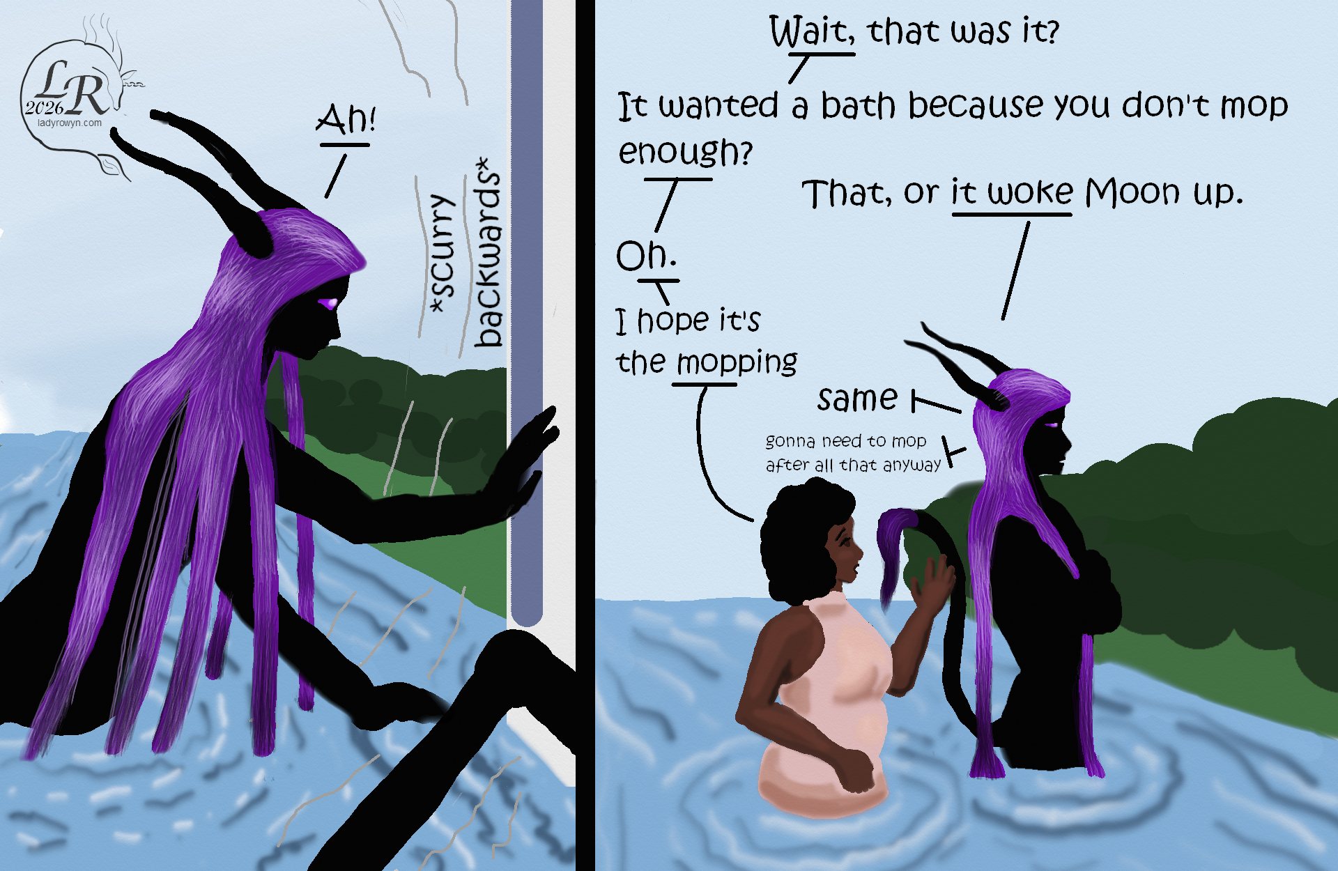 
Simple colored cartoon. Zhenshay, a reflectionless black figure with horns, a tail, and long purple hair, is up to his waist in a river. First panel, he's leaning forward, startled as the house backs away from him. Second panel, he and Piper, a plump brown-skinned woman in a pink dress, are standing alone in the river.
Dialogue:
Zhenshay: “Ah!”
House: *scurry backwards*
Piper: “Wait, that was it?”
Piper: “It was actually trying to take a bath because you don’t mop enough?”
Zhenshay: “...that or it woke up Moon.”
Piper: “Oh.”
Piper: “I hope it’s the mopping”
Zhenshay: “Me too.” *muttering* “I’ll need to mop after this either way.”